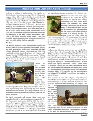 May 2011


                            Hazardous Waste Clean Up in Nigeria (continued)
confirmed an epidemic of lead poisoning. The Nigerian au-             ppm required excavation and replacement with a clean soil cap.
thorities issued a ban on ore processing within the villages with                            The hand excavated soils were bagged
marginal effect. After the Emir of Anka, the most influential                                and hauled to the landfill for disposal.
local Islamic official, stated his support of the ban, ore process-
                                                                                             Excavation and disposal crews handling
ing ceased immediately. The Emir’s continued support became
                                                                                             contaminated soils were issued project
a key factor in the success of the project. MSF and WHO con-                                 overalls and disposable dust masks.
tacted the Blacksmith Institute for assistance. Based in New                                 Clean and contaminated tools were segre-
York City, Blacksmith Institute is an NGO specializing in haz-                               gated. Washing facilities were provided
ardous waste cleanups worldwide. Blacksmith swung into ac-                                   for personal end-of-shift decontamination
tion; it secured funding from UNICEF, engaged technical ser-
                                                                                             and the overalls collected and laundered
vices from TerraGraphics, an Idaho environmental engineering                                 overnight for re-issue the next day. De-
firm specializing in lead waste cleanup, and contacted EWB-                                  pending on the size of the village and
USA for help finding additional “ground troops”. EWB-USA              extent of contamination, 50 – 125 managers, supervisors, techni-
forwarded Blacksmith’s request for volunteers to its members          cal advisors and local workers would be on-duty in a village any
and it was to this call that Huffman responded.
                                                                      given work day. A hot meal of rice and beans was provided to
The Work                                                              all workers and staff before mid-day prayers. Multiple villages
The Nigerian Ministry of Health, Ministry of Environment and          were remediated concurrently using a six day work week.
Ministry of Local Government provided managers and supervi-           The Results
sors while laborers were hired to work within their individual
                                                                      Lead poisoning affects the nervous system and is evident from
villages. Blacksmith Institute, TerraGraphics and EWB-USA             headaches, fever and, ultimately, for higher blood lead levels
contributed expatriate technical advisors. All Nigerian staff         (BLL), convulsions and death. Children under five are most
drew pay from the UNICEF and other donor funding. Vehicles            affected; they have lower body weight and in the primary age of
came from the Ministry of Local Government and the Emir of
                                                                      body growth and development. Play habits also make them
Anka’s motor pools. Overall project management was the re-
                                                                      more vulnerable. Hand to mouth activity universally peaks at
sponsibility of Blacksmith.                                           this age and ingestion is a primary exposure vector. As most
                                              Landfills      for      parents know, anything that touches a toddler’s hand is headed
                                              each       village      for the mouth. In Anka, the dirty hands contained slow poison.
                                              were excavated          BBL’s over 10 ppm cause nervous system damage, over 20 ppm
                                              to a depth of 16        BLL requires medical intervention (chelating) while 45 ppm are
                                              feet (5 M) plac-        considered deadly. CDC reported in June that sampled children
                                              ing the bottom          tests indicated 97% had BLL’s over 45 ppm with readings as
                                              above the esti-         high as 445 ppm.
                                              mated         high      When children were seen at the village’s weekly MSF clinic,
                                              groundwater             those who had excessive BLL were quarantined outside the con-
                                              level and allow-        taminated villages for months, often with the mother as care-
                                              ing for 3 feet (1
                                                                      taker, until remediation of the entire village was complete. This
                                              M) of soil cover
                                                                      was a huge
over the disposed materials. They were unlined due to the ex-         imposition on
treme impermeability of the region’s deep clay layers that had        the remaining
been deposited over millennia by the dusty Harmattan. Lead in         family mem-
most chemical states is insoluble and should not leach from the
                                                                      bers and there
landfill regardless.
                                                                      was urgency to
The family compounds and common village areas were                    get     families
mapped and tested for lead contamination using portable X-            reunited again
Ray Fluorescence Spectrometers (XRFs). Only the top few               and mutually
inches of soil appeared to be contaminated. Remediation pro-          supportive.
tocol was to excavate and dispose of that soil layer and replace      Initial opera-
it with clean soil. Soils with lead content less than 400 ppm
                                                                      tions began in June 2010 and progress was made in 2 of the 9
lead were deemed acceptable to be left in place, up to 1,000
                                                                      villages identified for remediation. Operations were suspended
ppm required a 3-inch (8 cm) clean soil cap and over 1,000            in July when the rains rendered the dirt (continued on page 4)

                                                                                                                             Page | 3
 