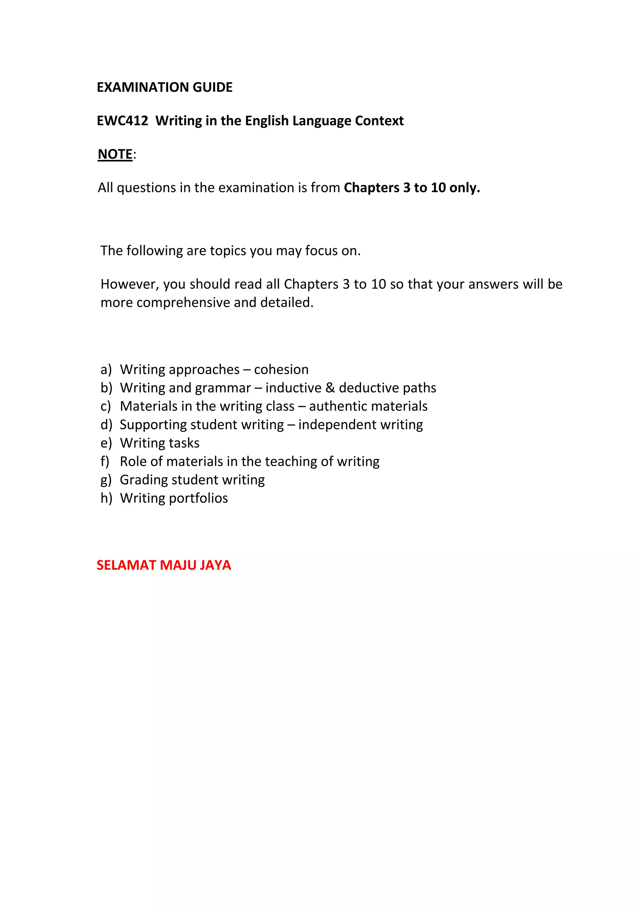 EXAMINATION GUIDE
EWC412 Writing in the English Language Context
NOTE:
All questions in the examination is from Chapters 3 to 10 only.
The following are topics you may focus on.
However, you should read all Chapters 3 to 10 so that your answers will be
more comprehensive and detailed.
a) Writing approaches – cohesion
b) Writing and grammar – inductive & deductive paths
c) Materials in the writing class – authentic materials
d) Supporting student writing – independent writing
e) Writing tasks
f) Role of materials in the teaching of writing
g) Grading student writing
h) Writing portfolios
SELAMAT MAJU JAYA