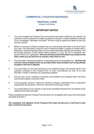 Page 1 of 12
COMMERCIAL LITIGATION INSURANCE
PROPOSAL FORM
England and Wales
IMPORTANT NOTICE
1. You must complete this Proposal Form and have the information verified by your solicitor. All
questions must be answered to enable a quotation to be given. Answer questions to the best
of your knowledge, information and belief. The form must be signed and dated by both you
and your solicitor.
2. Before an insurance contract is entered into you must provide information to AmTrust about
your case. The information in this form and in material provided in support of it (either with or
following it), should be provided after you have made reasonable searches and enquiries. This
will include enquiries of third parties where possible or, if you are not an individual from
persons within your organisation. AmTrust will assume the information is provided on this
basis unless you put AmTrust on express notice that it is not.
3. The information should be provided in a reasonably clear and accessible way. AmTrust will
not have notice of details which are provided within documentation but not specifically
brought to AmTrust’s attention.
4. You must notify us in the event that there is any material change in the answers given to the
questions contained in this Proposal Form. In such circumstances we may, at our sole
discretion, modify or withdraw any outstanding quotation.
5. The full cover, terms, conditions, exclusions and limitations are contained within AmTrust’s
Commercial Litigation Insurance Policy.
6. In this proposal "you/your" means the individual, company, partnership trust or association
proposing for this insurance. “AmTrust” means AmTrust Europe Limited.
7. You should retain for your records a copy of the completed Proposal Form and details of any
additional information provided.
Please complete and sign this Proposal Form and return it to us together with a copy of the information
requested at Section I.
The completion and signature of this Proposal Form does not bind you or AmTrust to enter
into a contract of insurance.
 