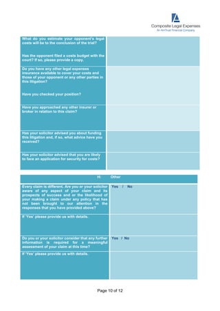 Page 10 of 12
What do you estimate your opponent’s legal
costs will be to the conclusion of the trial?
Has the opponent filed a costs budget with the
court? If so, please provide a copy.
Do you have any other legal expenses
insurance available to cover your costs and
those of your opponent or any other parties in
this litigation?
Have you checked your position?
Have you approached any other insurer or
broker in relation to this claim?
Has your solicitor advised you about funding
this litigation and, if so, what advice have you
received?
Has your solicitor advised that you are likely
to face an application for security for costs?
H: Other
Every claim is different. Are you or your solicitor
aware of any aspect of your claim and its
prospects of success and or the likelihood of
your making a claim under any policy that has
not been brought to our attention in the
responses that you have provided above?
Yes / No
If ‘Yes’ please provide us with details.
Do you or your solicitor consider that any further
information is required for a meaningful
assessment of your claim at this time?
Yes / No
If ‘Yes’ please provide us with details.
 
