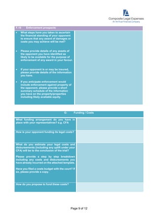 Page 9 of 12
F.10 Enforcement prospects
 What steps have you taken to ascertain
the financial standing of your opponent
to ensure that any award of damages or
costs you may achieve will be met?
 Please provide details of any assets of
the opponent you have identified as
likely to be available for the purpose of
enforcement of any award in your favour.
 If your opponent is or may be insured,
please provide details of the information
you have.
 If you anticipate enforcement would
include enforcement against property of
the opponent, please provide a short
summary schedule of the information
you have on the property/properties
including likely available equity.
G: Funding / Costs
What funding arrangement do you have in
place with your representatives? e.g. CFA
How is your opponent funding its legal costs?
What do you estimate your legal costs and
disbursements (including any uplift under your
CFA) will be to the conclusion of the trial?
Please provide a step by step breakdown
including any costs and disbursements you
have already incurred on the attached template.
Have you filed a costs budget with the court? If
so, please provide a copy.
How do you propose to fund these costs?
 