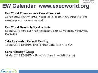 EW Calendar www.execworld.org
ExecWorld Conversation - Concall/Webcast
28 Feb 2012 5:30 PM (PST) • Dial In: (512) 400-4809 |PIN: 1424840
www.anymeeting.com/execworld1

ExecWorld Quarterly Speaker Series
08 Mar 2012 6:00 PM • Faz Restaurant, 1108 N. Mathilda, Sunnyvale,
CA 94089

Sales Leadership Council Meeting
13 Mar 2012 12:00 PM (PDT) • Bay Cafe, Palo Alto, CA.

Career Strategy Group
14 Mar 2012 12:00 PM • Bay Cafe (Palo Alto Golf Course)
 