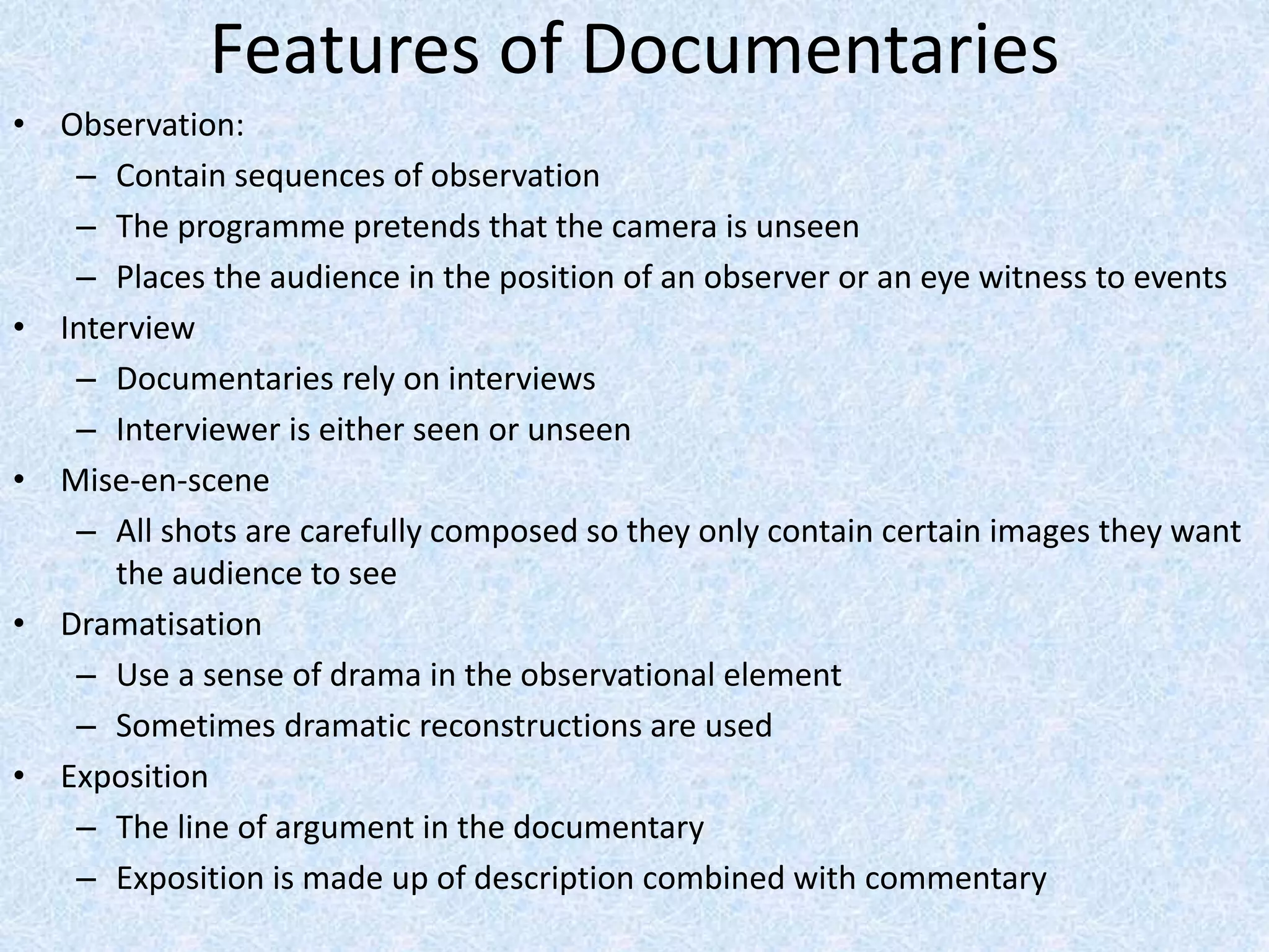 Features of Documentaries
• Observation:
– Contain sequences of observation
– The programme pretends that the camera is unseen
– Places the audience in the position of an observer or an eye witness to events
• Interview
– Documentaries rely on interviews
– Interviewer is either seen or unseen
• Mise-en-scene
– All shots are carefully composed so they only contain certain images they want
the audience to see
• Dramatisation
– Use a sense of drama in the observational element
– Sometimes dramatic reconstructions are used
• Exposition
– The line of argument in the documentary
– Exposition is made up of description combined with commentary
 