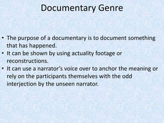 Documentary Genre
• The purpose of a documentary is to document something
that has happened.
• It can be shown by using actuality footage or
reconstructions.
• It can use a narrator’s voice over to anchor the meaning or
rely on the participants themselves with the odd
interjection by the unseen narrator.
 