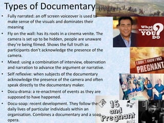 Types of Documentary
• Fully narrated: an off screen voiceover is used to
make sense of the visuals and dominates their
meaning
• Fly on the wall: has its roots in a cinema venite. The
camera is set up to be hidden, people are unaware
they’re being filmed. Shows the full truth as
participants don’t acknowledge the presence of the
camera.
• Mixed: using a combination of interview, observation
and narration to advance the argument or narrative.
• Self reflexive: when subjects of the documentary
acknowledge the presence of the camera and often
speak directly to the documentary maker.
• Docu-drama: a re-enactment of events as they are
supposed to have happened.
• Docu-soap: recent development. They follow the
daily lives of particular individuals within an
organisation. Combines a documentary and a soap
opera.
 
