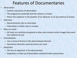 Features of Documentaries
• Observation:
– Contain sequences of observation
– The programme pretends that the camera is unseen
– Places the audience in the position of an observer or an eye witness to events
• Interview
– Documentaries rely on interviews
– Interviewer is either seen or unseen
• Mise-en-scene
– All shots are carefully composed so they only contain certain images they want
the audience to see
• Dramatisation
– Use a sense of drama in the observational element
– Sometimes dramatic reconstructions are used
• Exposition
– The line of argument in the documentary
– Exposition is made up of description combined with commentary
 