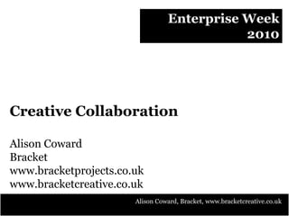 Enterprise Week
2010
Creative Collaboration
Alison Coward
Bracket
www.bracketprojects.co.uk
www.bracketcreative.co.uk
Alison Coward, Bracket, www.bracketcreative.co.uk
 