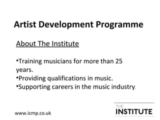 Artist Development Programme
About The Institute
•Training musicians for more than 25
years.
•Providing qualifications in music.
•Supporting careers in the music industry.
www.icmp.co.uk
 