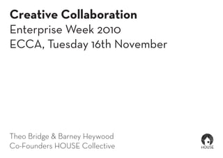 Creative Collaboration
Enterprise Week 2010
ECCA, Tuesday 16th November
Theo Bridge & Barney Heywood
Co-Founders HOUSE Collective
 
