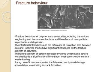 Fracture behaviour
•Fracture behaviour of polymer nano composites,including the various
toughening and fracture mechanisms and the effects of nanopartticle
aspect ratio and dispersion.
The interfacial interactions and the difference of relaxation time between
clay and polymer chains have significant influences on the fracture
strength of polymers.
The failure strength of carbon nanotube systems under biaxial tensile
torsional loads is significantly different from what occurs under uniaxial
tensile loading
for eg In Al-Si nanocomposites,the failure occurs by void damage
accumilation, culminating in crack formation.
 