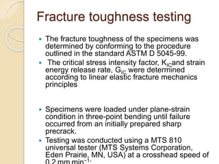 Fracture toughness testing
 The fracture toughness of the specimens was
determined by conforming to the procedure
outlined in the standard ASTM D 5045-99.
 The critical stress intensity factor, KICand strain
energy release rate, GIC were determined
according to linear elastic fracture mechanics
principles
 Specimens were loaded under plane-strain
condition in three-point bending until failure
occurred from an initially prepared sharp
precrack.
 Testing was conducted using a MTS 810
universal tester (MTS Systems Corporation,
Eden Prairie, MN, USA) at a crosshead speed of
−1
 