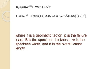 where f is a geometric factor, p is the failure
load, B is the specimen thickness, w is the
specimen width, and a is the overall crack
length.
K1=(p/BW-1/2) f With X= a/w
F(x)=6x1/2 { 1.99-x(1-x)(2.15-3.9kx-12.7x2/(1+2x) (1-x)1/3}
 