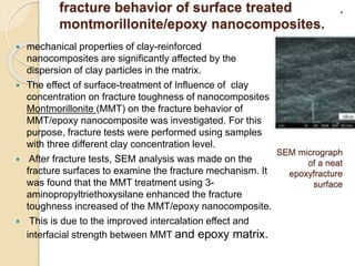 fracture behavior of surface treated
montmorillonite/epoxy nanocomposites.
 mechanical properties of clay-reinforced
nanocomposites are significantly affected by the
dispersion of clay particles in the matrix.
 The effect of surface-treatment of Influence of clay
concentration on fracture toughness of nanocomposites
Montmorillonite (MMT) on the fracture behavior of
MMT/epoxy nanocomposite was investigated. For this
purpose, fracture tests were performed using samples
with three different clay concentration level.
 After fracture tests, SEM analysis was made on the
fracture surfaces to examine the fracture mechanism. It
was found that the MMT treatment using 3-
aminopropyltriethoxysilane enhanced the fracture
toughness increased of the MMT/epoxy nanocomposite.
 This is due to the improved intercalation effect and
interfacial strength between MMT and epoxy matrix.
.
SEM micrograph
of a neat
epoxyfracture
surface
 