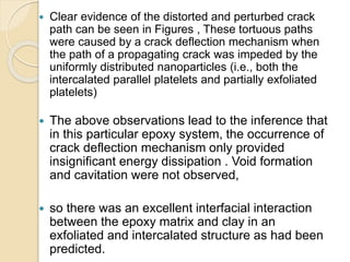  Clear evidence of the distorted and perturbed crack
path can be seen in Figures , These tortuous paths
were caused by a crack deflection mechanism when
the path of a propagating crack was impeded by the
uniformly distributed nanoparticles (i.e., both the
intercalated parallel platelets and partially exfoliated
platelets)
 The above observations lead to the inference that
in this particular epoxy system, the occurrence of
crack deflection mechanism only provided
insignificant energy dissipation . Void formation
and cavitation were not observed,
 so there was an excellent interfacial interaction
between the epoxy matrix and clay in an
exfoliated and intercalated structure as had been
predicted.
 