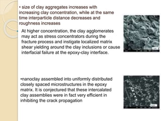 • size of clay aggregates increases with
increasing clay concentration, while at the same
time interparticle distance decreases and
roughness increases
 At higher concentration, the clay agglomerates
may act as stress concentrators during the
fracture process and instigate localized matrix
shear yielding around the clay inclusions or cause
interfacial failure at the epoxy-clay interface.
•nanoclay assembled into uniformly distributed
closely spaced microstructures in the epoxy
matrix. It is conjectured that these intercalated
clay assemblies were in fact very efficient in
inhibiting the crack propagation
 