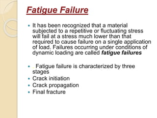 Fatigue Failure
 It has been recognized that a material
subjected to a repetitive or fluctuating stress
will fail at a stress much lower than that
required to cause failure on a single application
of load. Failures occurring under conditions of
dynamic loading are called fatigue failures
 . Fatigue failure is characterized by three
stages
 Crack initiation
 Crack propagation
 Final fracture
 