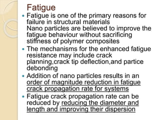 Fatigue
 Fatigue is one of the primary reasons for
failure in structural materials
Nano particles are believed to improve the
fatigue behaviour without sacrificing
stiffness of polymer composites
 The mechanisms for the enhanced fatigue
resistance may include crack
planning,crack tip deflection,and partice
debonding
 Addition of nano particles results in an
order of magnitude reduction in fatigue
crack propagation rate for systems
 Fatigue crack propagation rate can be
reduced by reducing the diameter and
length and improving their dispersion
 