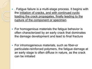  . Fatigue failure is a multi-stage process. It begins with
the initiation of cracks, and with continued cyclic
loading the crack propagates, finally leading to the
rupture of the component or specimen.
 For homogenious materials the fatigue behavior is
often characterized by an early crack that dominates
the damage development and lead to final fracture
 For inhomogeneous materials, such as fiber-or
particulate-reinforced polymers, the fatigue damage at
an early stage is often diffuse in nature, as the crack
can be initiated
 