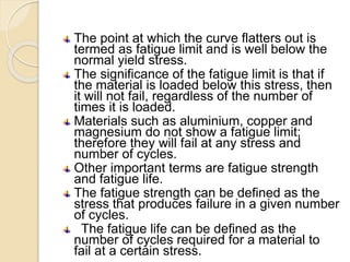 The point at which the curve flatters out is
termed as fatigue limit and is well below the
normal yield stress.
The significance of the fatigue limit is that if
the material is loaded below this stress, then
it will not fail, regardless of the number of
times it is loaded.
Materials such as aluminium, copper and
magnesium do not show a fatigue limit;
therefore they will fail at any stress and
number of cycles.
Other important terms are fatigue strength
and fatigue life.
The fatigue strength can be defined as the
stress that produces failure in a given number
of cycles.
The fatigue life can be defined as the
number of cycles required for a material to
fail at a certain stress.
 