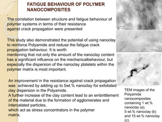 FATIGUE BEHAVIOUR OF POLYMER
NANOCOMPOSITES
TEM images of the
Polyamide
nanocomposites
containing 1 wt.%
nanoclay (a),
5 wt.% nanoclay (b)
and 15 wt.% nanoclay
(c).
.
The correlation between structure and fatigue behaviour of
polymer systems in terms of their resistance
against crack propagation were presented
An improvement in the resistance against crack propagation
was achieved by adding up to 5wt.% nanoclay for exfoliated
clay dispersion in the Polyamide.
A further increase of the clay content lead to an embrittlement
of the material due to the formation of agglomerates and
intercalated particles,
which act as stress concentrators in the polymer
matrix.
This study also demonstrated the potential of using nanoclay
to reinforce Polyamide and reduse the fatigue crack
propagation behaviour. It is worth
mentioning that not only the amount of the nanoclay content
has a significant influence on the mechanicalbehaviour, but
especially the dispersion of the nanoclay platelets within the
polymer matrix is most important.
 