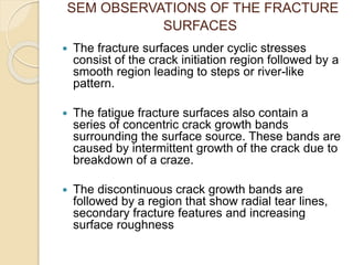 SEM OBSERVATIONS OF THE FRACTURE
SURFACES
 The fracture surfaces under cyclic stresses
consist of the crack initiation region followed by a
smooth region leading to steps or river-like
pattern.
 The fatigue fracture surfaces also contain a
series of concentric crack growth bands
surrounding the surface source. These bands are
caused by intermittent growth of the crack due to
breakdown of a craze.
 The discontinuous crack growth bands are
followed by a region that show radial tear lines,
secondary fracture features and increasing
surface roughness
 