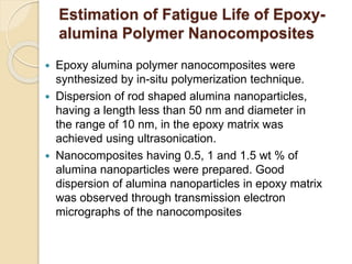 Estimation of Fatigue Life of Epoxy-
alumina Polymer Nanocomposites
 Epoxy alumina polymer nanocomposites were
synthesized by in-situ polymerization technique.
 Dispersion of rod shaped alumina nanoparticles,
having a length less than 50 nm and diameter in
the range of 10 nm, in the epoxy matrix was
achieved using ultrasonication.
 Nanocomposites having 0.5, 1 and 1.5 wt % of
alumina nanoparticles were prepared. Good
dispersion of alumina nanoparticles in epoxy matrix
was observed through transmission electron
micrographs of the nanocomposites
 