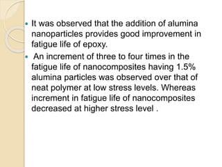  It was observed that the addition of alumina
nanoparticles provides good improvement in
fatigue life of epoxy.
 An increment of three to four times in the
fatigue life of nanocomposites having 1.5%
alumina particles was observed over that of
neat polymer at low stress levels. Whereas
increment in fatigue life of nanocomposites
decreased at higher stress level .
 