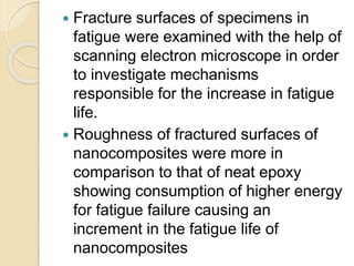  Fracture surfaces of specimens in
fatigue were examined with the help of
scanning electron microscope in order
to investigate mechanisms
responsible for the increase in fatigue
life.
 Roughness of fractured surfaces of
nanocomposites were more in
comparison to that of neat epoxy
showing consumption of higher energy
for fatigue failure causing an
increment in the fatigue life of
nanocomposites
 
