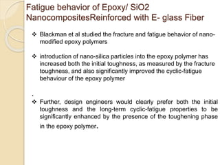 Fatigue behavior of Epoxy/ SiO2
NanocompositesReinforced with E- glass Fiber
 Blackman et al studied the fracture and fatigue behavior of nano-
modified epoxy polymers
.
 Further, design engineers would clearly prefer both the initial
toughness and the long-term cyclic-fatigue properties to be
significantly enhanced by the presence of the toughening phase
in the epoxy polymer.
 introduction of nano-silica particles into the epoxy polymer has
increased both the initial toughness, as measured by the fracture
toughness, and also significantly improved the cyclic-fatigue
behaviour of the epoxy polymer
 