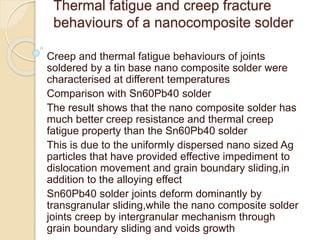 Thermal fatigue and creep fracture
behaviours of a nanocomposite solder
Creep and thermal fatigue behaviours of joints
soldered by a tin base nano composite solder were
characterised at different temperatures
Comparison with Sn60Pb40 solder
The result shows that the nano composite solder has
much better creep resistance and thermal creep
fatigue property than the Sn60Pb40 solder
This is due to the uniformly dispersed nano sized Ag
particles that have provided effective impediment to
dislocation movement and grain boundary sliding,in
addition to the alloying effect
Sn60Pb40 solder joints deform dominantly by
transgranular sliding,while the nano composite solder
joints creep by intergranular mechanism through
grain boundary sliding and voids growth
 