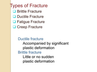 Types of Fracture
 Brittle Fracture
 Ductile Fracture
 Fatigue Fracture
 Creep Fracture
Ductile fracture
Accompanied by significant
plastic deformation
Brittle fracture
Little or no sudden
plastic deformation
 