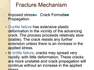 Fracture Mechanism
Imposed stress Crack Formation
Propagation
 Ductile failure has extensive plastic
deformation in the vicinity of the advancing
crack. The process proceeds relatively slow
(stable). The crack resists any further
extension unless there is an increase in the
applied stress.
 In brittle failure, cracks may spread very
rapidly, with little deformation. These cracks
are more unstable and crack propagation will
continue without an increase in the applied 5
 