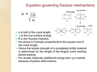  =
e
E2


Equation governing fracture mechanisms
 e is half of the crack length,
  is the true surface energy
 E is the Young's modulus.
 the stress is inversely proportional to the square root of
the crack length.
 Hence the tensile strength of a completely brittle material
is determined by the length of the largest crack existing
before loading.
 For ductile materials (additional energy term p involved,
because of plastic deformations
 