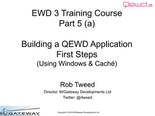 Copyright © 2016 M/Gateway Developments Ltd
EWD 3 Training Course
Part 5 (a)
Building a QEWD Application
First Steps
(Using Windows & Caché)
Rob Tweed
Director, M/Gateway Developments Ltd
Twitter: @rtweed
 