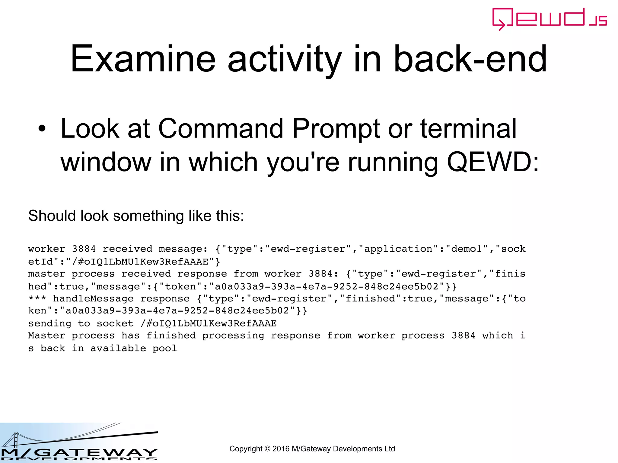 Copyright © 2016 M/Gateway Developments Ltd
Examine activity in back-end
• Look at Command Prompt or terminal
window in which you're running QEWD:
Should look something like this:
worker 3884 received message: {"type":"ewd-register","application":"demo1","sock
etId":"/#oIQ1LbMUlKew3RefAAAE"}
master process received response from worker 3884: {"type":"ewd-register","finis
hed":true,"message":{"token":"a0a033a9-393a-4e7a-9252-848c24ee5b02"}}
*** handleMessage response {"type":"ewd-register","finished":true,"message":{"to
ken":"a0a033a9-393a-4e7a-9252-848c24ee5b02"}}
sending to socket /#oIQ1LbMUlKew3RefAAAE
Master process has finished processing response from worker process 3884 which i
s back in available pool
 