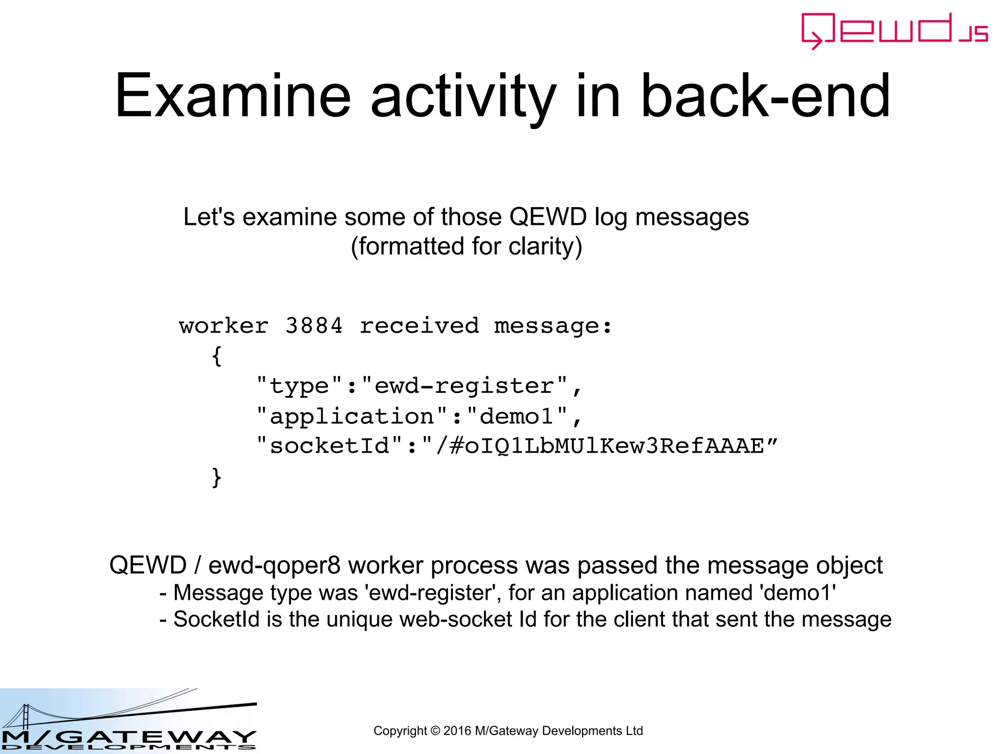 Copyright © 2016 M/Gateway Developments Ltd
Examine activity in back-end
worker 3884 received message:
{
"type":"ewd-register",
"application":"demo1",
"socketId":"/#oIQ1LbMUlKew3RefAAAE”
}
Let's examine some of those QEWD log messages
(formatted for clarity)
QEWD / ewd-qoper8 worker process was passed the message object
- Message type was 'ewd-register', for an application named 'demo1'
- SocketId is the unique web-socket Id for the client that sent the message
 