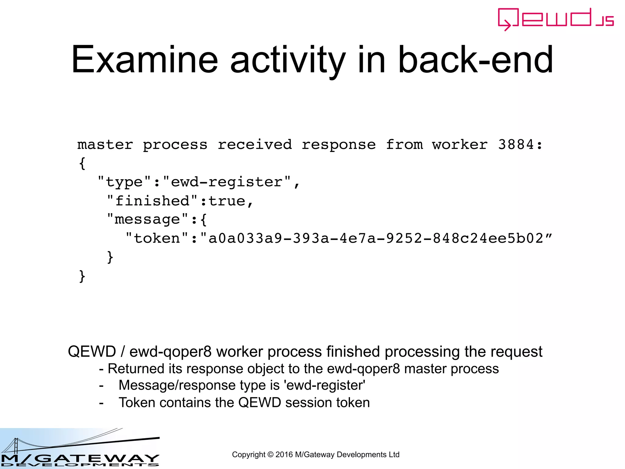 Copyright © 2016 M/Gateway Developments Ltd
Examine activity in back-end
master process received response from worker 3884:
{
"type":"ewd-register",
"finished":true,
"message":{
"token":"a0a033a9-393a-4e7a-9252-848c24ee5b02”
}
}
QEWD / ewd-qoper8 worker process finished processing the request
- Returned its response object to the ewd-qoper8 master process
- Message/response type is 'ewd-register'
- Token contains the QEWD session token
 