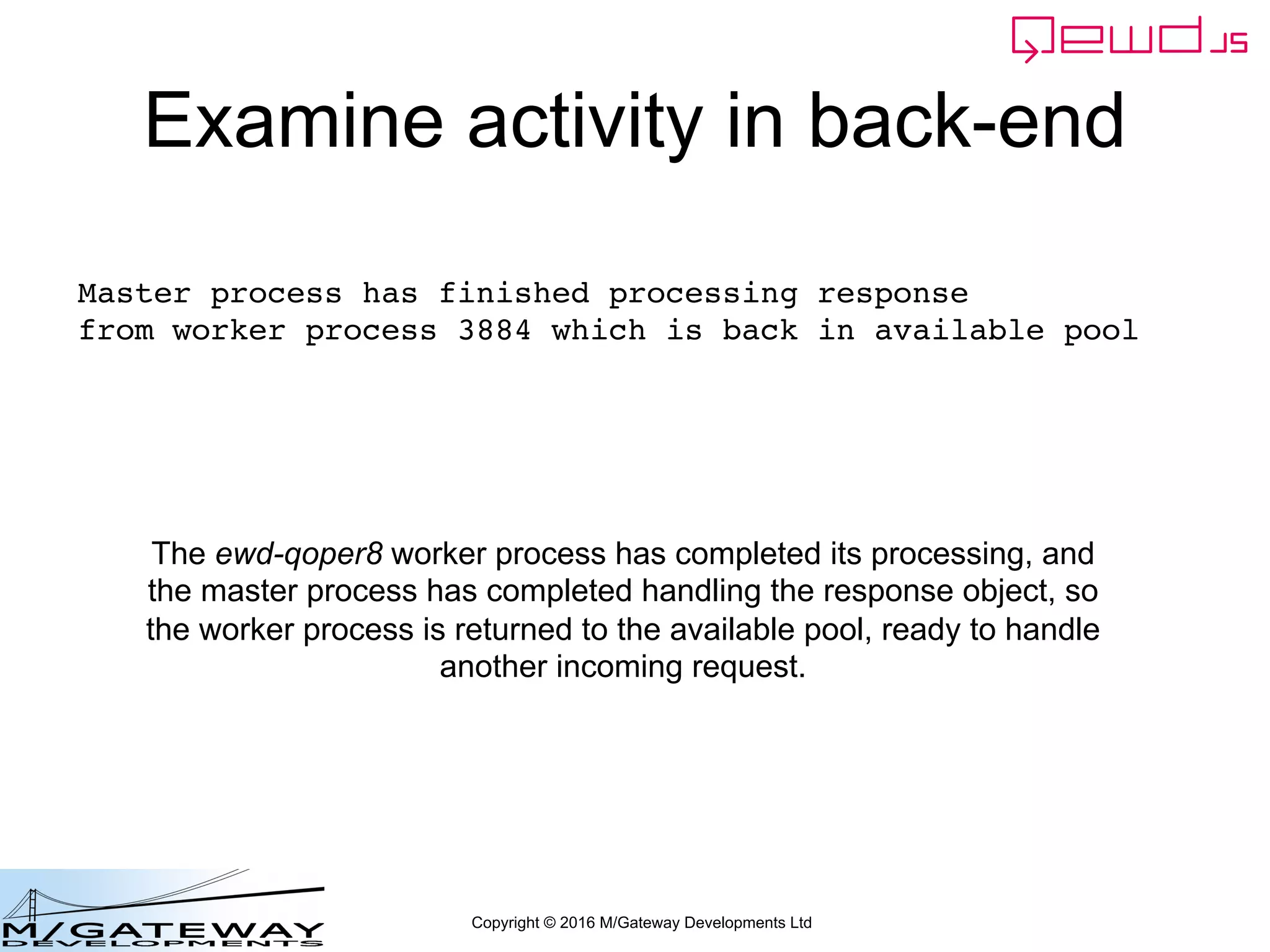 Copyright © 2016 M/Gateway Developments Ltd
Examine activity in back-end
Master process has finished processing response
from worker process 3884 which is back in available pool
The ewd-qoper8 worker process has completed its processing, and
the master process has completed handling the response object, so
the worker process is returned to the available pool, ready to handle
another incoming request.
 