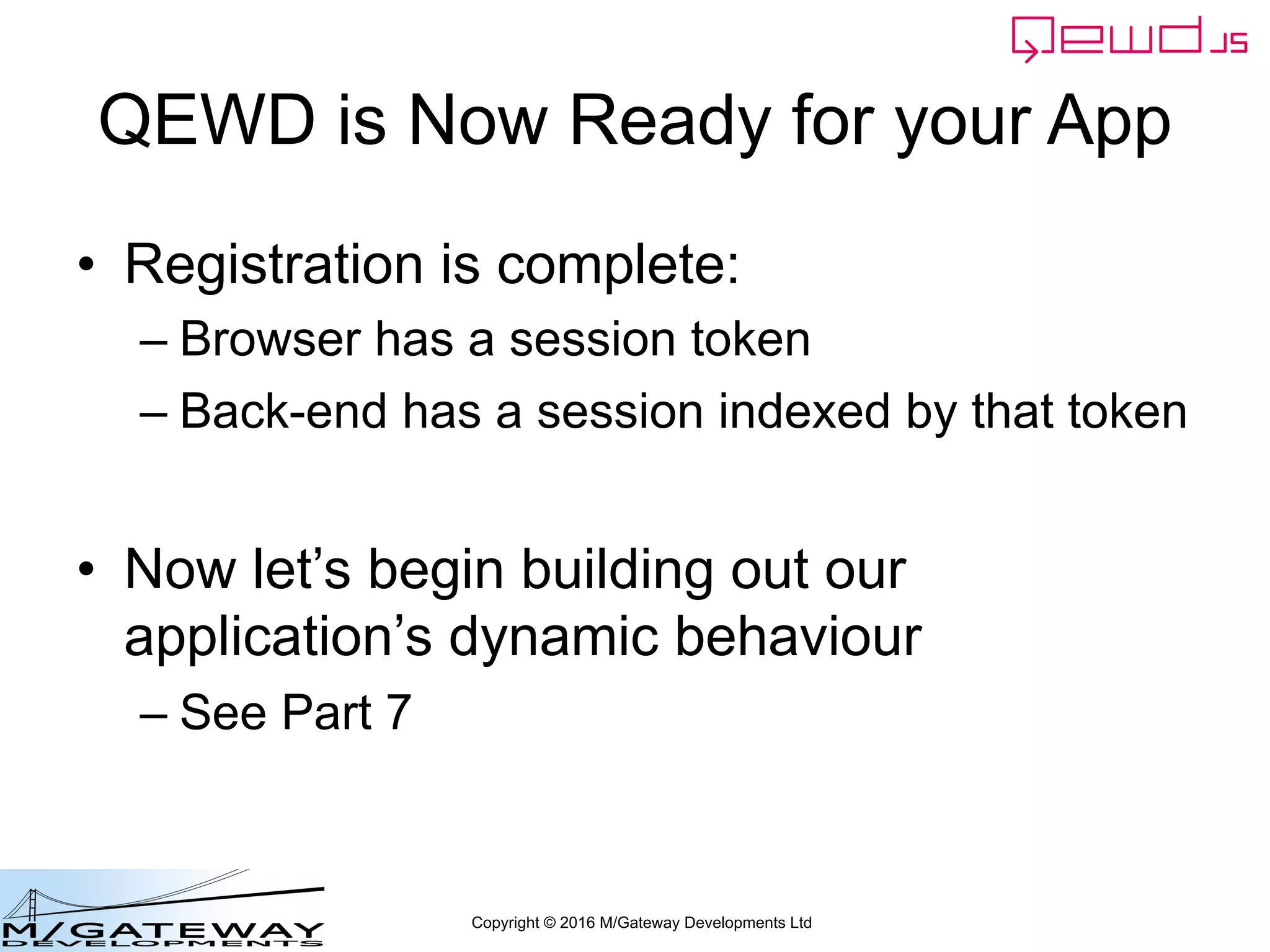 Copyright © 2016 M/Gateway Developments Ltd
QEWD is Now Ready for your App
• Registration is complete:
– Browser has a session token
– Back-end has a session indexed by that token
• Now let’s begin building out our
application’s dynamic behaviour
– See Part 7
 