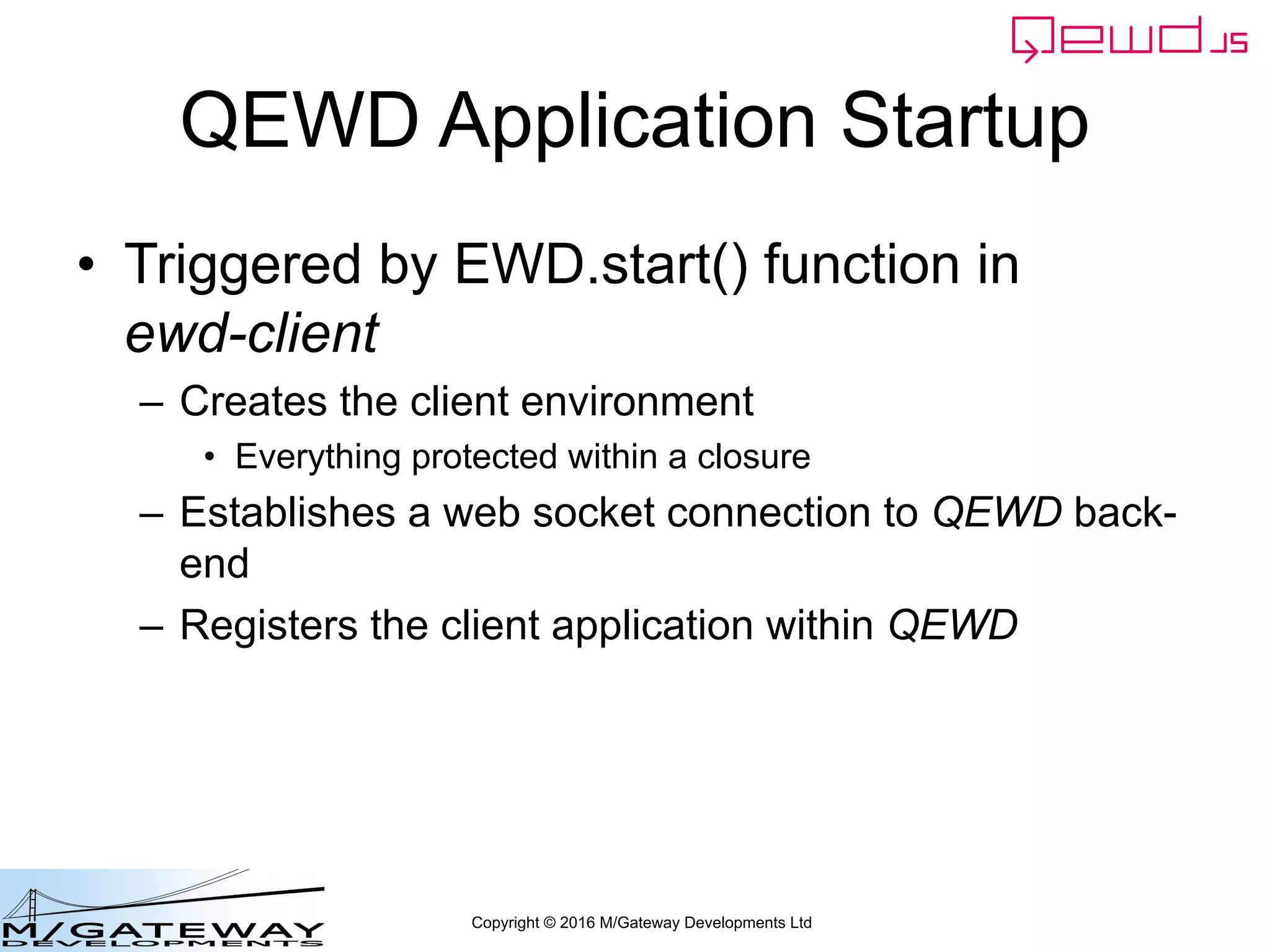 Copyright © 2016 M/Gateway Developments Ltd
QEWD Application Startup
• Triggered by EWD.start() function in
ewd-client
– Creates the client environment
• Everything protected within a closure
– Establishes a web socket connection to QEWD back-
end
– Registers the client application within QEWD
 