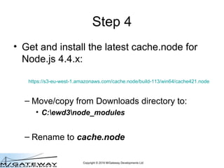 Copyright © 2016 M/Gateway Developments Ltd
Step 4
• Get and install the latest cache.node for
Node.js 6.x:
– Move/copy fr...