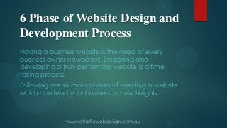 6 Phase of Website Design and
Development Process
Having a business website is the need of every
business owner nowadays. Designing and
developing a truly performing website is a time
taking process.
Following are six main phases of creating a website
which can lead your business to new heights.
 