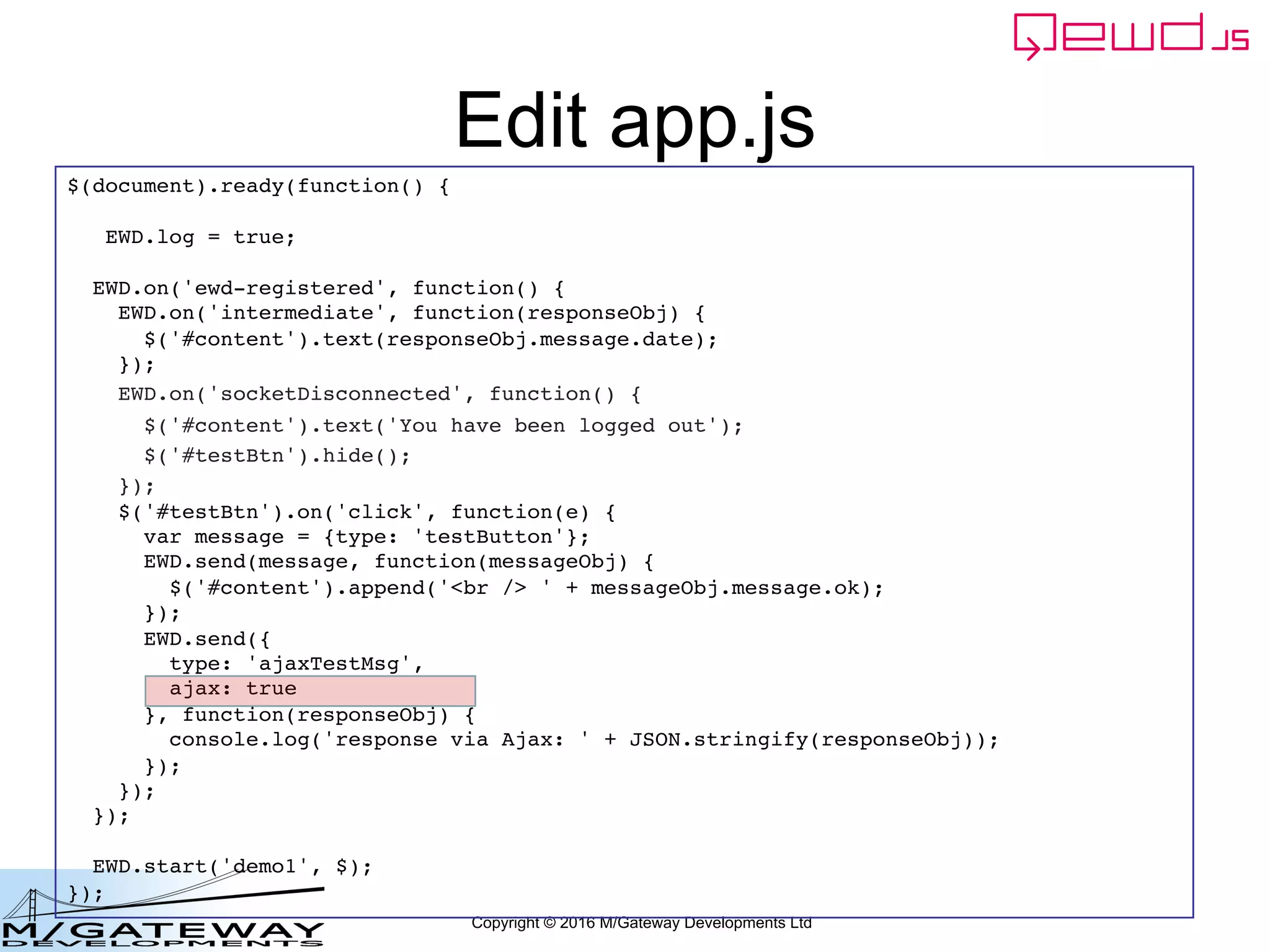 Copyright © 2016 M/Gateway Developments Ltd
Edit app.js
$(document).ready(function() {
EWD.log = true;
EWD.on('ewd-registered', function() {
EWD.on('intermediate', function(responseObj) {
$('#content').text(responseObj.message.date);
});
EWD.on('socketDisconnected', function() {
$('#content').text('You have been logged out');
$('#testBtn').hide();
});
$('#testBtn').on('click', function(e) {
var message = {type: 'testButton'};
EWD.send(message, function(messageObj) {
$('#content').append('<br /> ' + messageObj.message.ok);
});
EWD.send({
type: 'ajaxTestMsg',
ajax: true
}, function(responseObj) {
console.log('response via Ajax: ' + JSON.stringify(responseObj));
});
});
});
EWD.start('demo1', $);
});
 