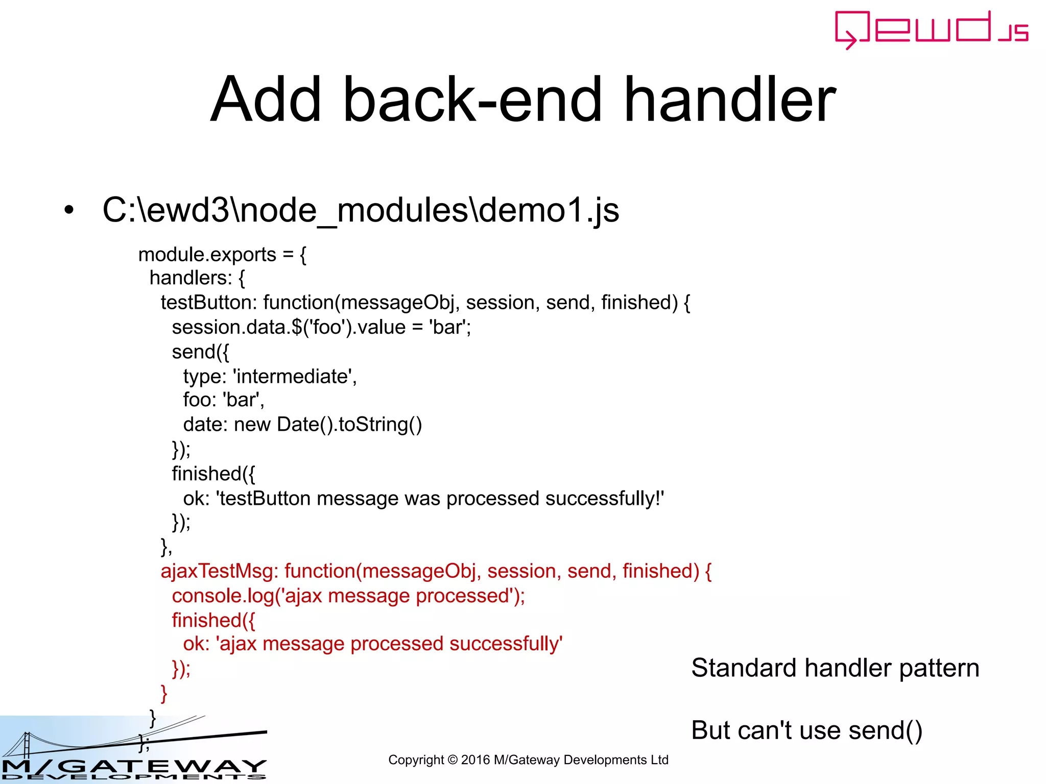 Copyright © 2016 M/Gateway Developments Ltd
Add back-end handler
• C:ewd3node_modulesdemo1.js
module.exports = {
handlers: {
testButton: function(messageObj, session, send, finished) {
session.data.$('foo').value = 'bar';
send({
type: 'intermediate',
foo: 'bar',
date: new Date().toString()
});
finished({
ok: 'testButton message was processed successfully!'
});
},
ajaxTestMsg: function(messageObj, session, send, finished) {
console.log('ajax message processed');
finished({
ok: 'ajax message processed successfully'
});
}
}
};
Standard handler pattern
But can't use send()
 