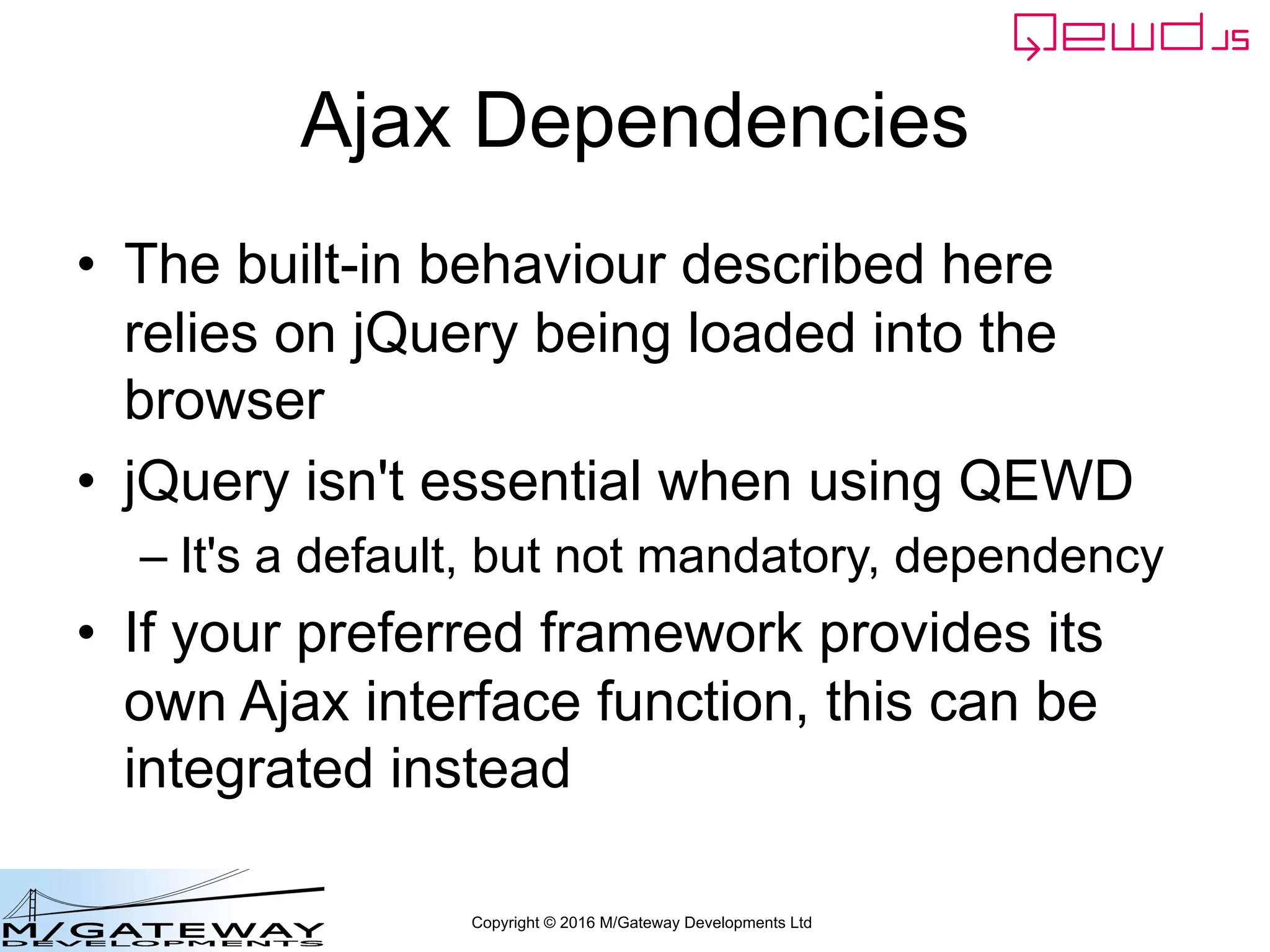 Copyright © 2016 M/Gateway Developments Ltd
Ajax Dependencies
• The built-in behaviour described here
relies on jQuery being loaded into the
browser
• jQuery isn't essential when using QEWD
– It's a default, but not mandatory, dependency
• If your preferred framework provides its
own Ajax interface function, this can be
integrated instead
 