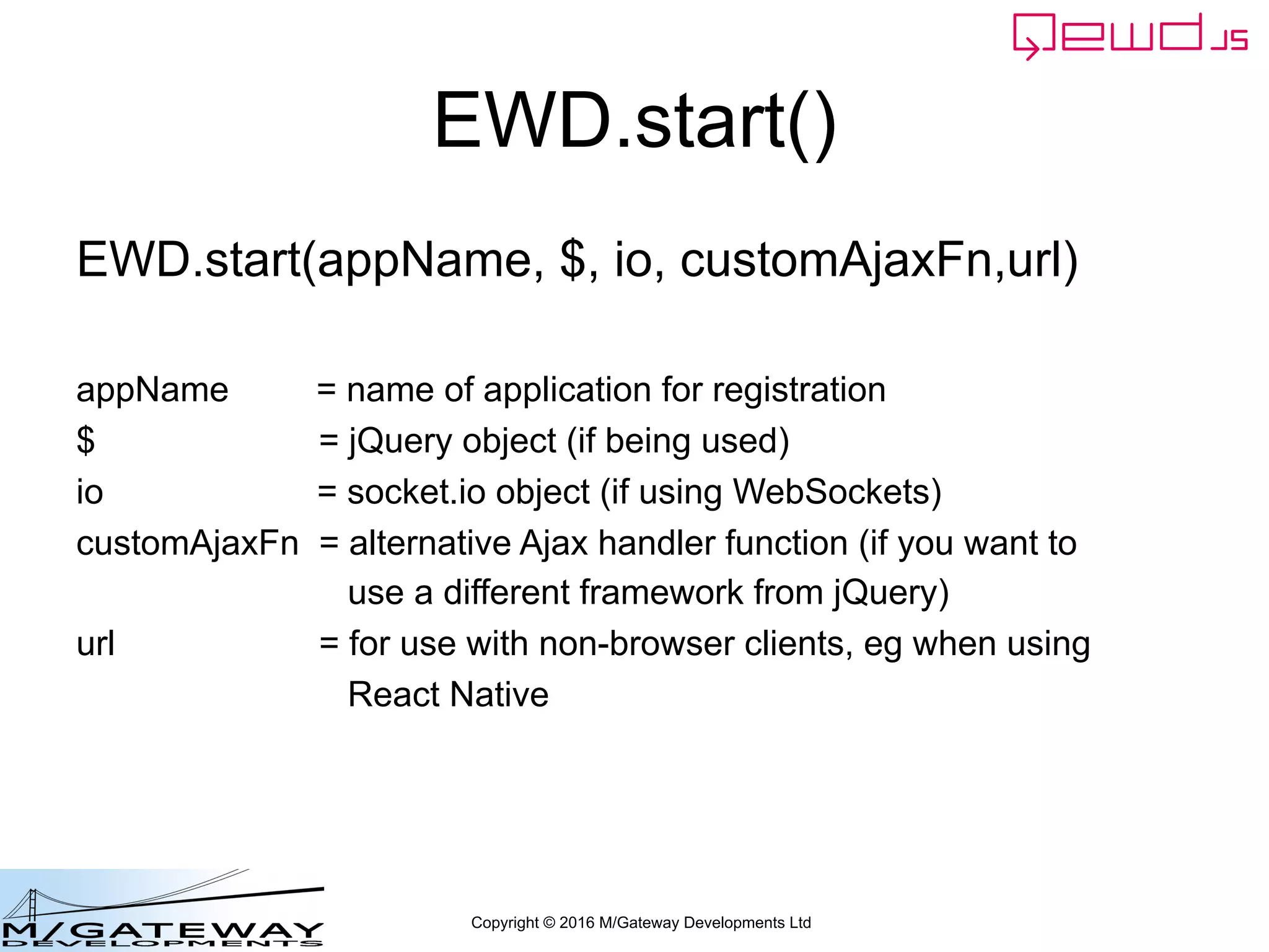 Copyright © 2016 M/Gateway Developments Ltd
EWD.start()
EWD.start(appName, $, io, customAjaxFn,url)
appName = name of application for registration
$ = jQuery object (if being used)
io = socket.io object (if using WebSockets)
customAjaxFn = alternative Ajax handler function (if you want to
use a different framework from jQuery)
url = for use with non-browser clients, eg when using
React Native
 