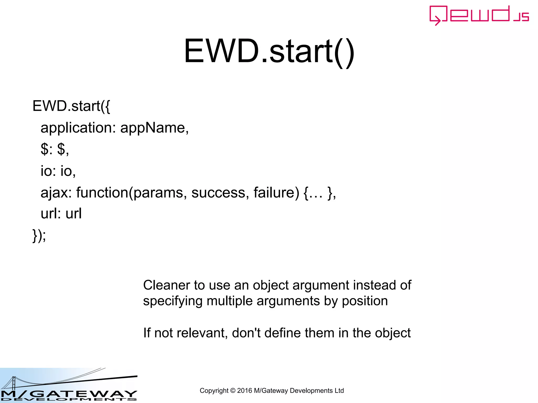 Copyright © 2016 M/Gateway Developments Ltd
EWD.start()
EWD.start({
application: appName,
$: $,
io: io,
ajax: function(params, success, failure) {… },
url: url
});
Cleaner to use an object argument instead of
specifying multiple arguments by position
If not relevant, don't define them in the object
 