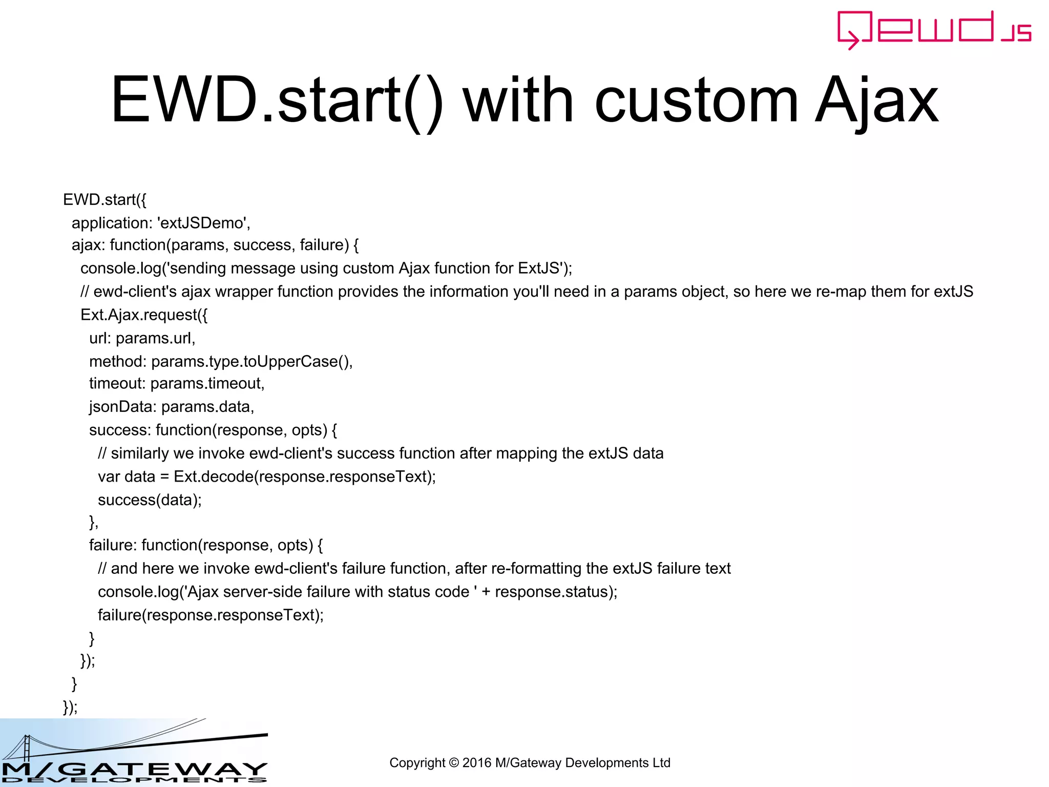 Copyright © 2016 M/Gateway Developments Ltd
EWD.start() with custom Ajax
EWD.start({
application: 'extJSDemo',
ajax: function(params, success, failure) {
console.log('sending message using custom Ajax function for ExtJS');
// ewd-client's ajax wrapper function provides the information you'll need in a params object, so here we re-map them for extJS
Ext.Ajax.request({
url: params.url,
method: params.type.toUpperCase(),
timeout: params.timeout,
jsonData: params.data,
success: function(response, opts) {
// similarly we invoke ewd-client's success function after mapping the extJS data
var data = Ext.decode(response.responseText);
success(data);
},
failure: function(response, opts) {
// and here we invoke ewd-client's failure function, after re-formatting the extJS failure text
console.log('Ajax server-side failure with status code ' + response.status);
failure(response.responseText);
}
});
}
});
 