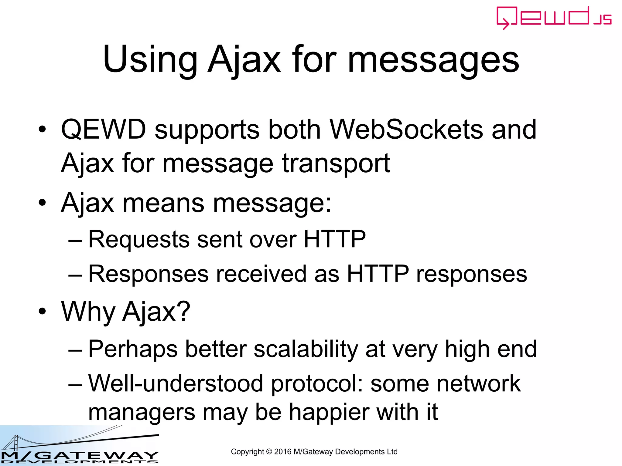 Copyright © 2016 M/Gateway Developments Ltd
Using Ajax for messages
• QEWD supports both WebSockets and
Ajax for message transport
• Ajax means message:
– Requests sent over HTTP
– Responses received as HTTP responses
• Why Ajax?
– Perhaps better scalability at very high end
– Well-understood protocol: some network
managers may be happier with it
 