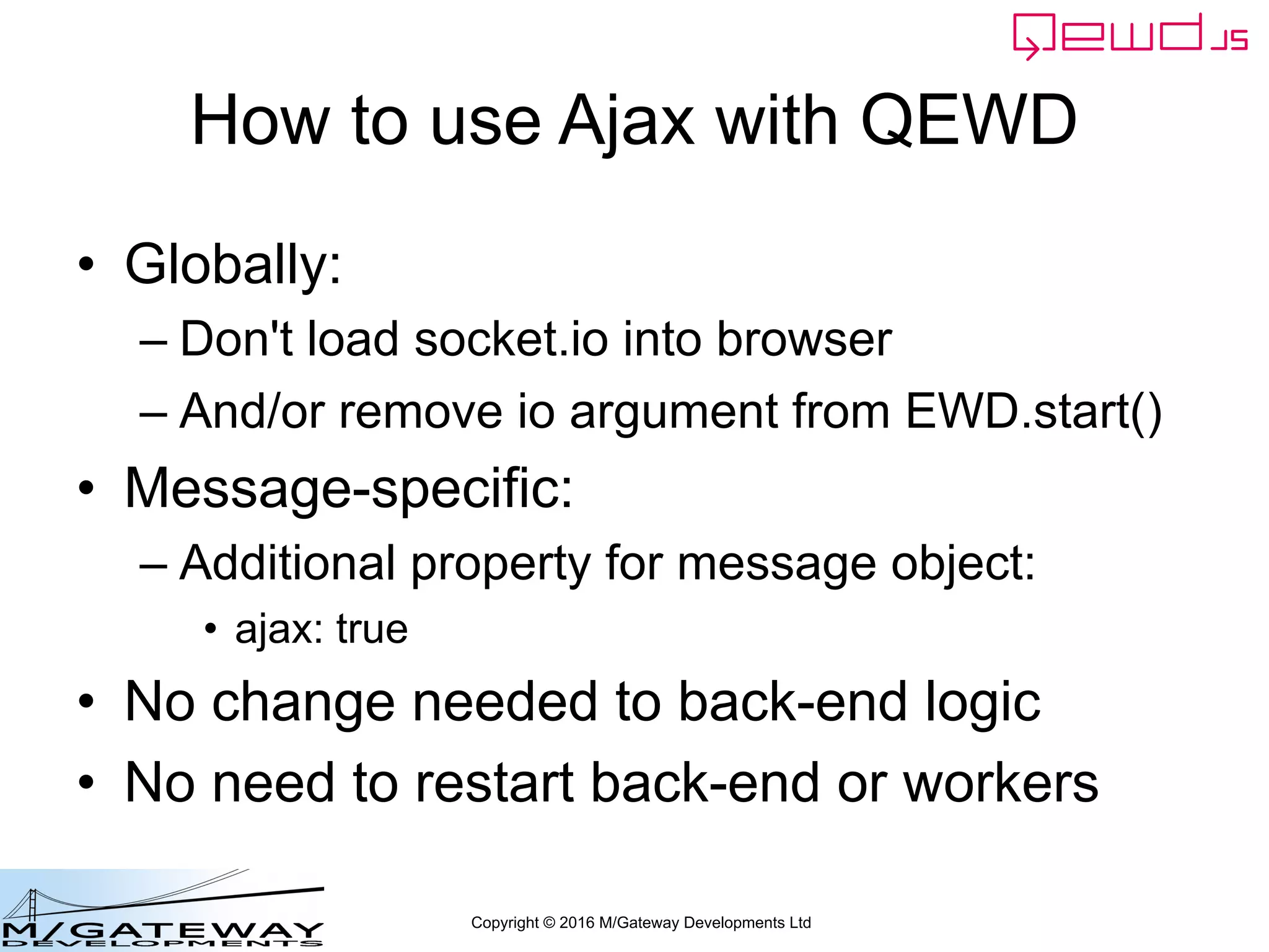 Copyright © 2016 M/Gateway Developments Ltd
How to use Ajax with QEWD
• Globally:
– Don't load socket.io into browser
– And/or remove io argument from EWD.start()
• Message-specific:
– Additional property for message object:
• ajax: true
• No change needed to back-end logic
• No need to restart back-end or workers
 